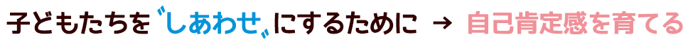 子どもたちを”しあわせ”にするために→自己肯定感を育てる