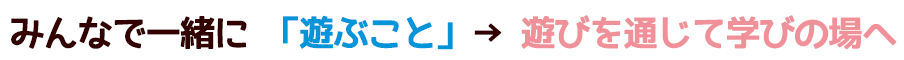 みんなで一緒に「遊ぶこと」→遊びを通じて学びの場へ